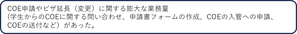 COE申請やビザ延長（変更）に関する膨大な業務量（学生からのCOEに関する問い合わせ、申請書フォームの作成、COEの入管への申請、COEの送付など）があった。